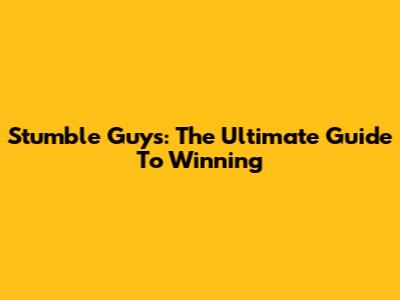 Stumble Guys: The Ultimate Guide To Winning