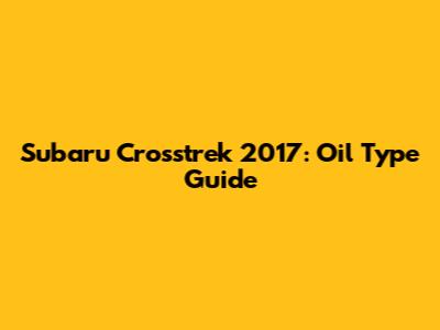 Subaru Crosstrek 2017: Oil Type Guide