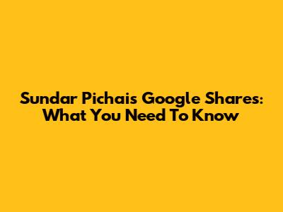 Sundar Pichai's Google Shares: What You Need To Know