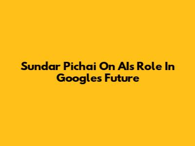 Sundar Pichai On AI's Role In Google's Future