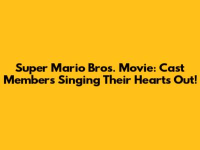 Super Mario Bros. Movie: Cast Members Singing Their Hearts Out!