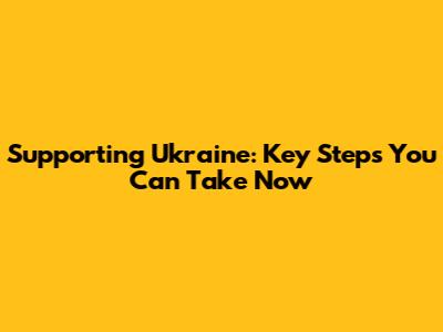 Supporting Ukraine: Key Steps You Can Take Now