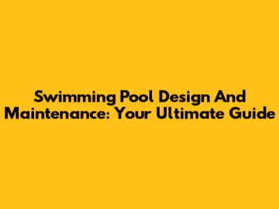 Swimming Pool Design And Maintenance: Your Ultimate Guide