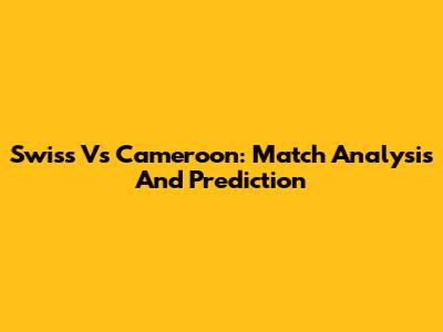 Swiss Vs Cameroon: Match Analysis And Prediction