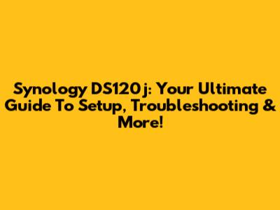 Synology DS120j: Your Ultimate Guide To Setup, Troubleshooting & More!