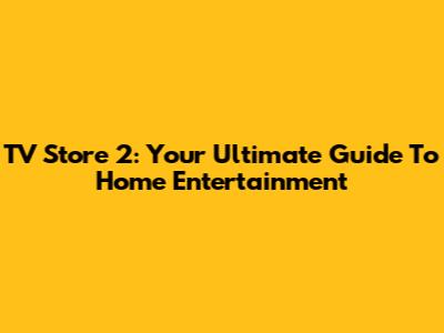 TV Store 2: Your Ultimate Guide To Home Entertainment