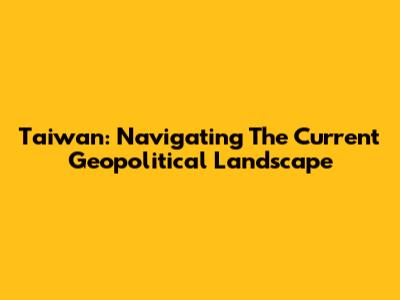 Taiwan: Navigating The Current Geopolitical Landscape