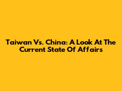 Taiwan Vs. China: A Look At The Current State Of Affairs