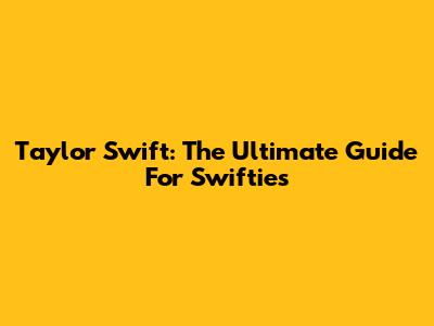 Taylor Swift: The Ultimate Guide For Swifties