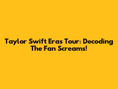 Taylor Swift Eras Tour: Decoding The Fan Screams!