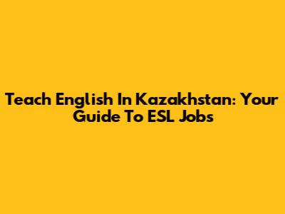 Teach English In Kazakhstan: Your Guide To ESL Jobs