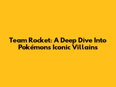 Team Rocket: A Deep Dive Into Pokémon's Iconic Villains