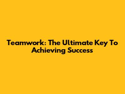 Teamwork: The Ultimate Key To Achieving Success