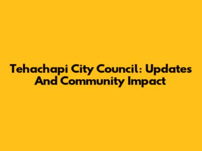 Tehachapi City Council: Updates And Community Impact
