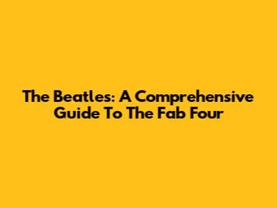 The Beatles: A Comprehensive Guide To The Fab Four