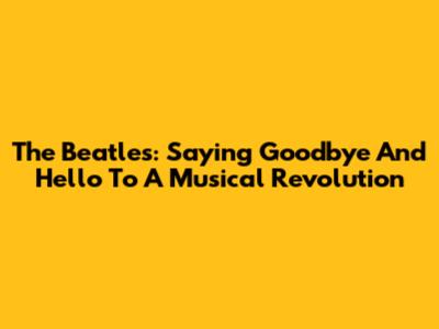 The Beatles: Saying Goodbye And Hello To A Musical Revolution