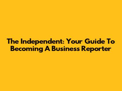 The Independent: Your Guide To Becoming A Business Reporter