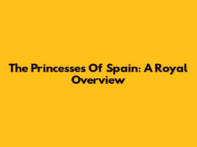 The Princesses Of Spain: A Royal Overview