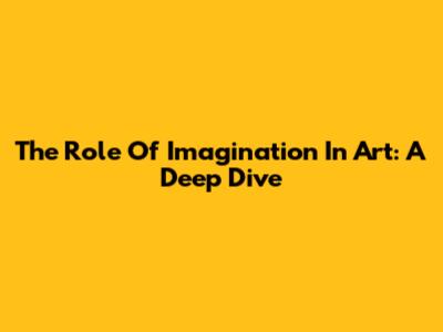 The Role Of Imagination In Art: A Deep Dive