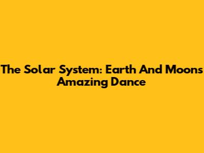 The Solar System: Earth And Moon's Amazing Dance
