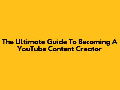 The Ultimate Guide To Becoming A YouTube Content Creator