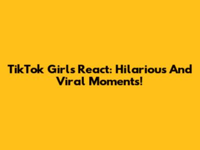TikTok Girls React: Hilarious And Viral Moments!