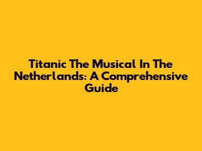 Titanic The Musical In The Netherlands: A Comprehensive Guide