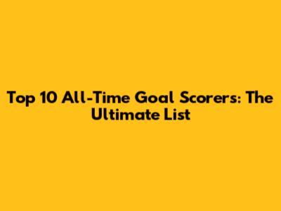 Top 10 All-Time Goal Scorers: The Ultimate List