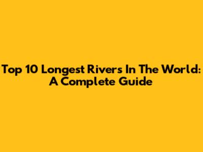Top 10 Longest Rivers In The World: A Complete Guide