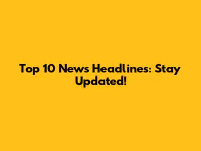 Top 10 News Headlines: Stay Updated!