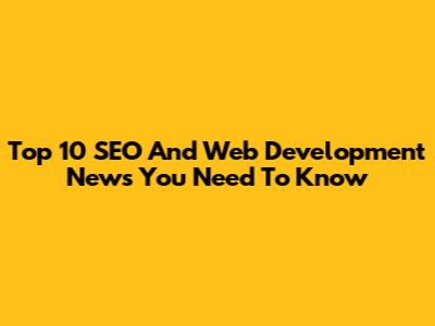 Top 10 SEO And Web Development News You Need To Know