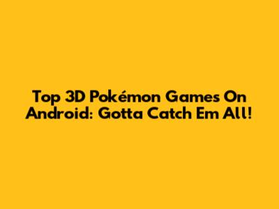 Top 3D Pokémon Games On Android: Gotta Catch 'Em All!