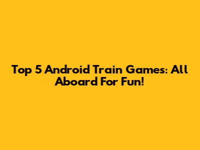 Top 5 Android Train Games: All Aboard For Fun!