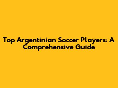 Top Argentinian Soccer Players: A Comprehensive Guide