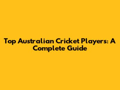 Top Australian Cricket Players: A Complete Guide
