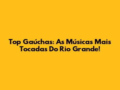 Top Gaúchas: As Músicas Mais Tocadas Do Rio Grande!