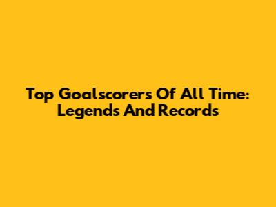 Top Goalscorers Of All Time: Legends And Records