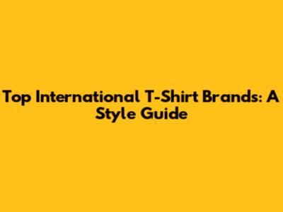 Top International T-Shirt Brands: A Style Guide