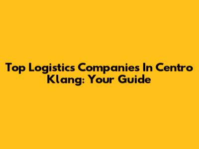 Top Logistics Companies In Centro Klang: Your Guide