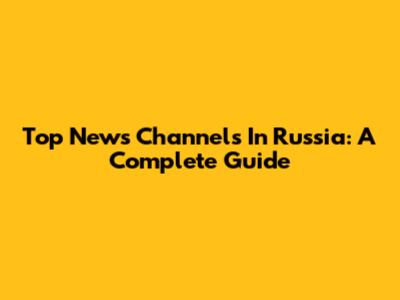 Top News Channels In Russia: A Complete Guide
