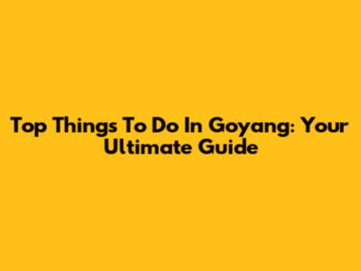 Top Things To Do In Goyang: Your Ultimate Guide