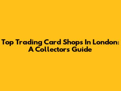 Top Trading Card Shops In London: A Collector's Guide
