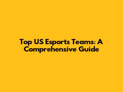 Top US Esports Teams: A Comprehensive Guide