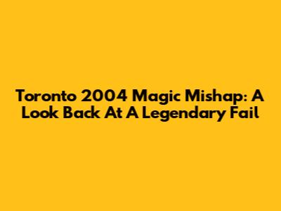 Toronto 2004 Magic Mishap: A Look Back At A Legendary Fail