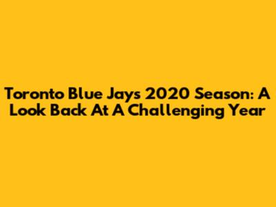 Toronto Blue Jays 2020 Season: A Look Back At A Challenging Year