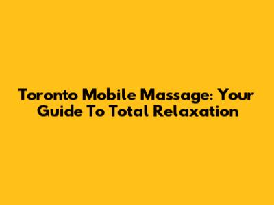 Toronto Mobile Massage: Your Guide To Total Relaxation