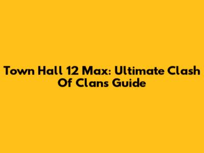 Town Hall 12 Max: Ultimate Clash Of Clans Guide