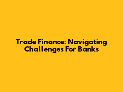 Trade Finance: Navigating Challenges For Banks