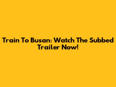 Train To Busan: Watch The Subbed Trailer Now!
