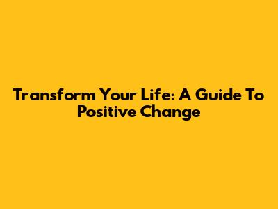 Transform Your Life: A Guide To Positive Change